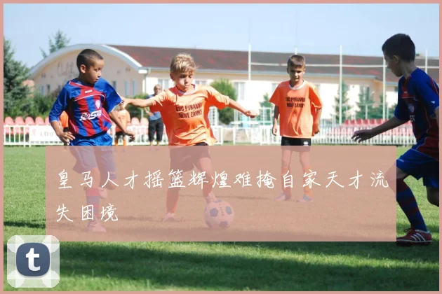 皇马人才摇篮辉煌难掩自家天才流失困境
