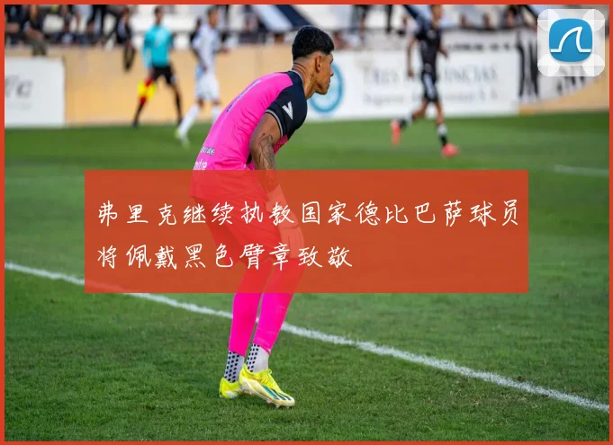 弗里克继续执教国家德比巴萨球员将佩戴黑色臂章致敬