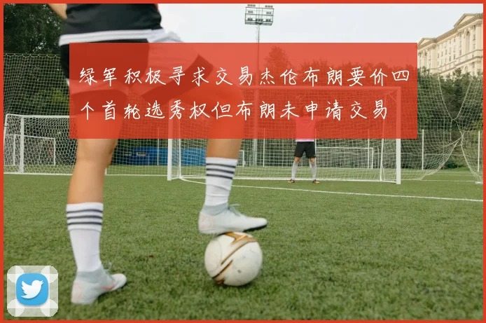 绿军积极寻求交易杰伦布朗要价四个首轮选秀权但布朗未申请交易
