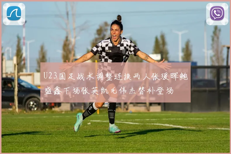 U23国足战术调整连换两人张瑗晖鲍盛鑫下场张英凯毛伟杰替补登场