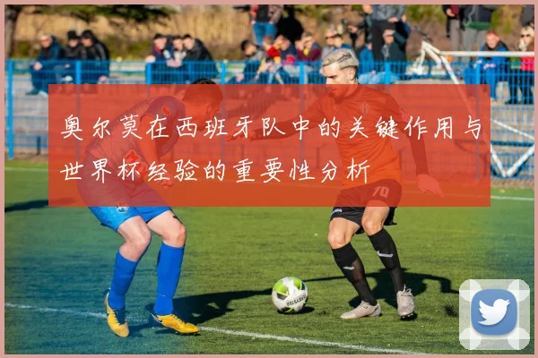 奥尔莫在西班牙队中的关键作用与世界杯经验的重要性分析