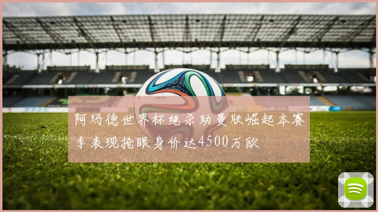 阿玛德世界杯绝杀助曼联崛起本赛季表现抢眼身价达4500万欧