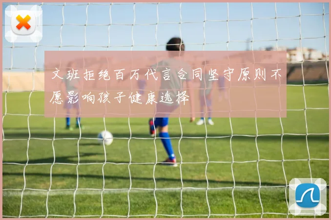 文班拒绝百万代言合同坚守原则不愿影响孩子健康选择