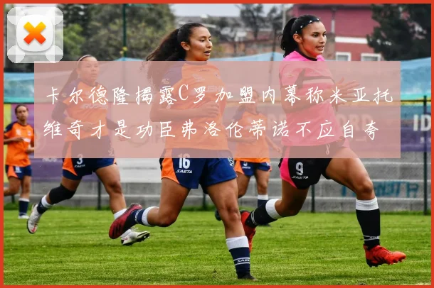 卡尔德隆揭露C罗加盟内幕称米亚托维奇才是功臣弗洛伦蒂诺不应自夸