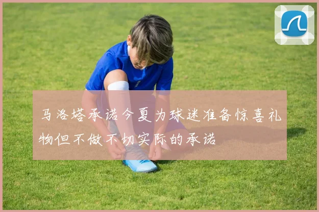 马洛塔承诺今夏为球迷准备惊喜礼物但不做不切实际的承诺