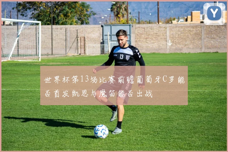 世界杯第13场比赛前瞻葡萄牙C罗能否首发凯恩与魔笛能否出战