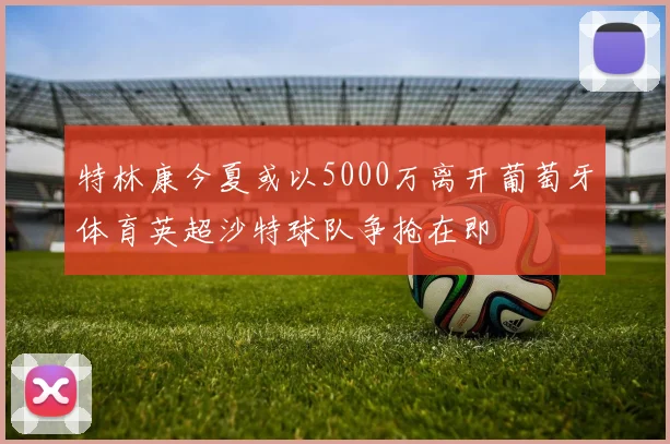 特林康今夏或以5000万离开葡萄牙体育英超沙特球队争抢在即