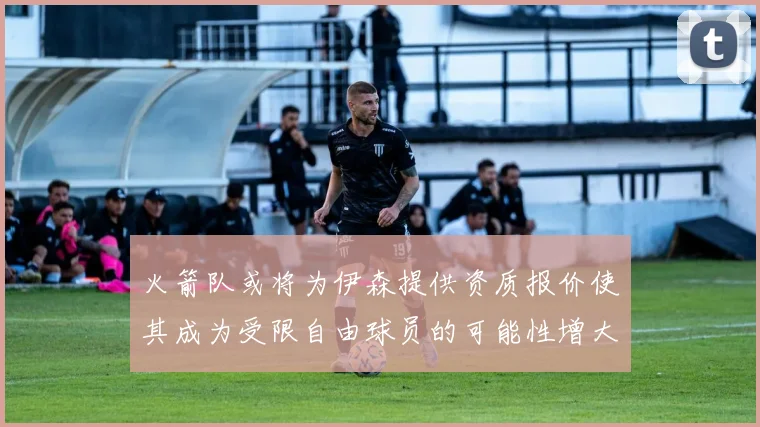 火箭队或将为伊森提供资质报价使其成为受限自由球员的可能性增大