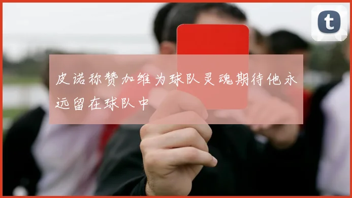 皮诺称赞加维为球队灵魂期待他永远留在球队中