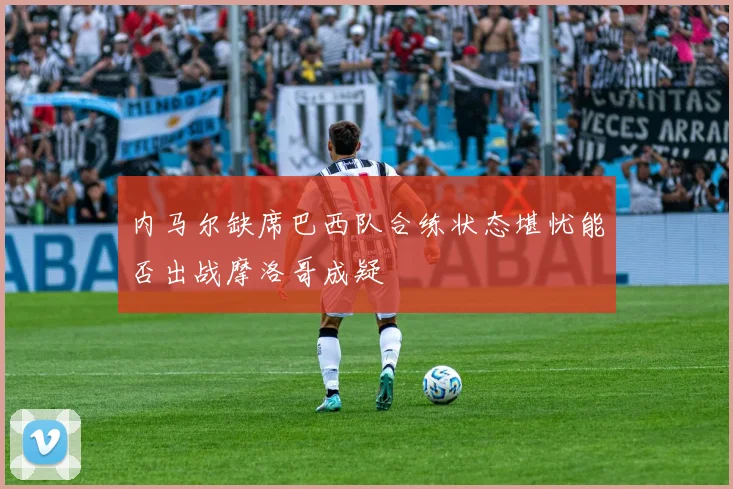 内马尔缺席巴西队合练状态堪忧能否出战摩洛哥成疑
