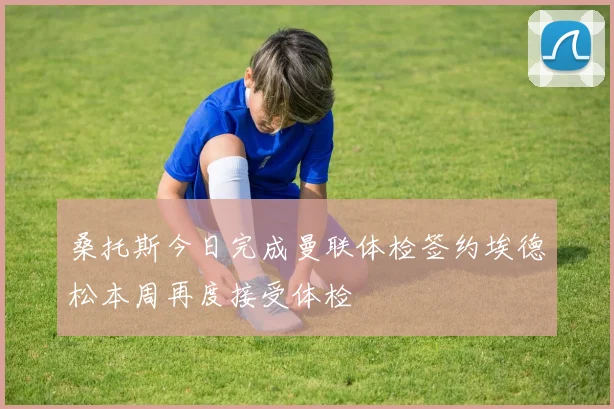 桑托斯今日完成曼联体检签约埃德松本周再度接受体检