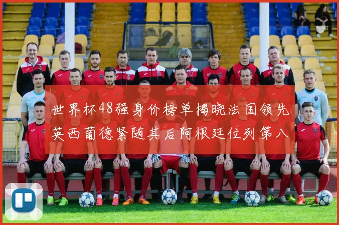 世界杯48强身价榜单揭晓法国领先英西葡德紧随其后阿根廷位列第八