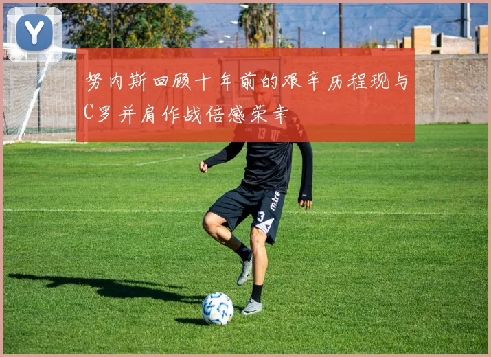 努内斯回顾十年前的艰辛历程现与C罗并肩作战倍感荣幸