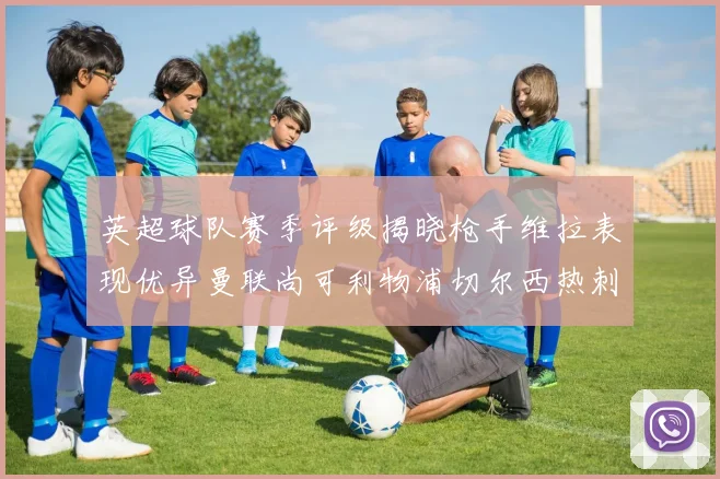 英超球队赛季评级揭晓枪手维拉表现优异曼联尚可利物浦切尔西热刺需努力