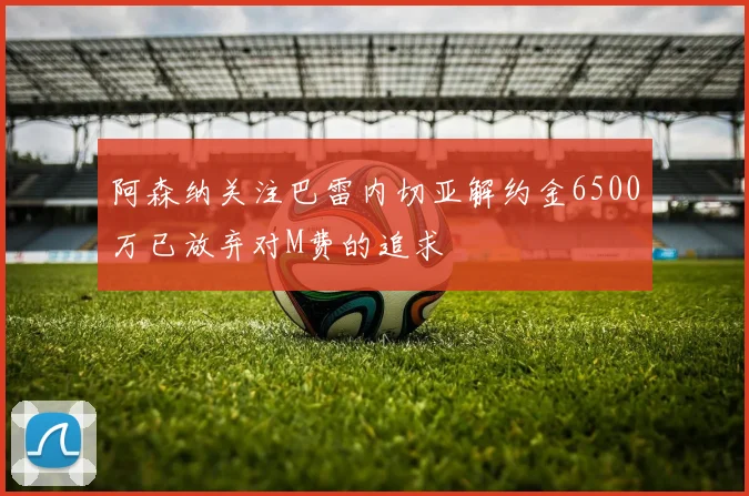 阿森纳关注巴雷内切亚解约金6500万已放弃对M费的追求