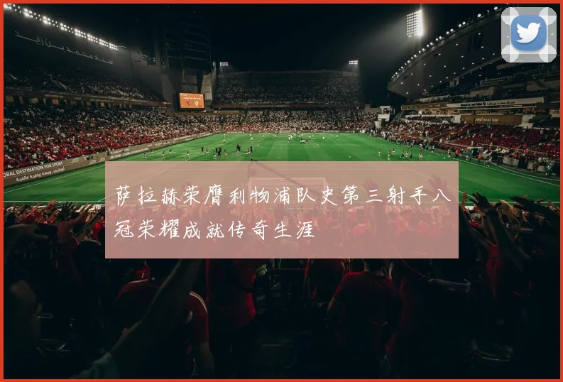 萨拉赫荣膺利物浦队史第三射手八冠荣耀成就传奇生涯