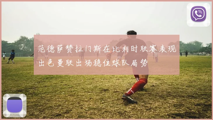 范德萨赞拉门斯在比利时联赛表现出色曼联出场稳住球队局势
