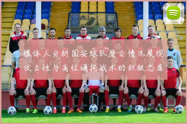 媒体人分析国安球队磨合情况展现攻击性与高位逼抢战术的积极态度