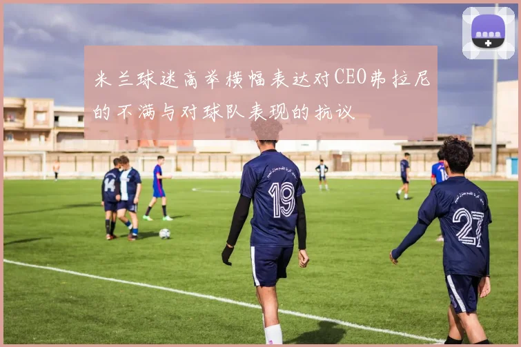 米兰球迷高举横幅表达对CEO弗拉尼的不满与对球队表现的抗议