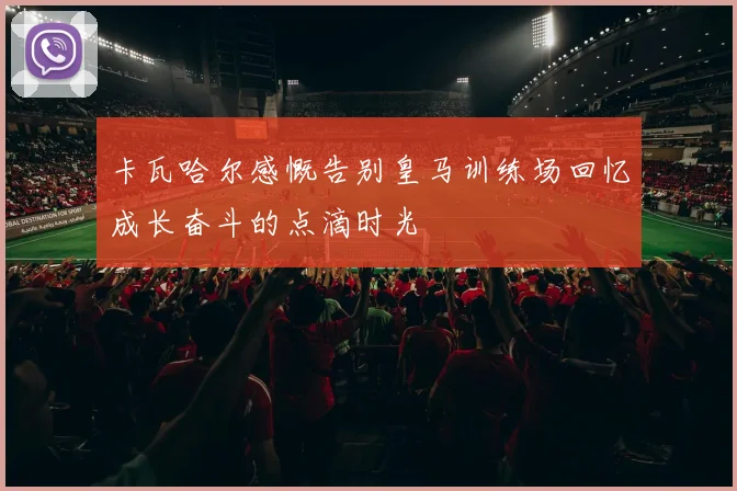 卡瓦哈尔感慨告别皇马训练场回忆成长奋斗的点滴时光