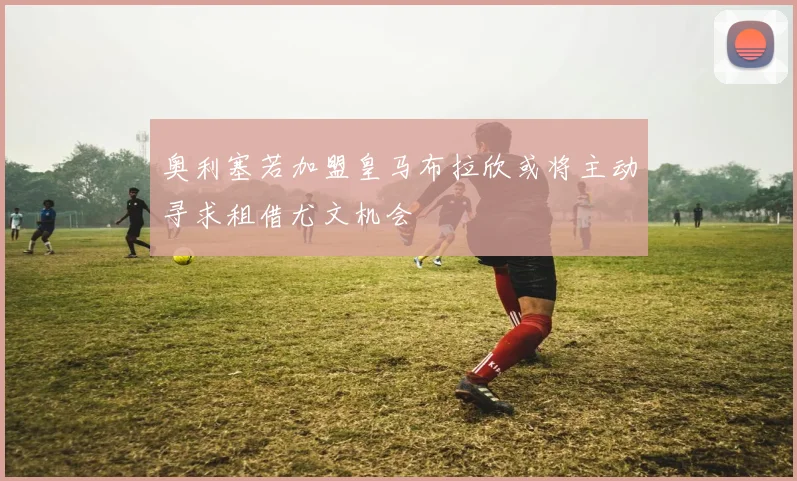 奥利塞若加盟皇马布拉欣或将主动寻求租借尤文机会