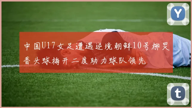 中国U17女足遭遇逆境朝鲜10号柳炅香头球梅开二度助力球队领先