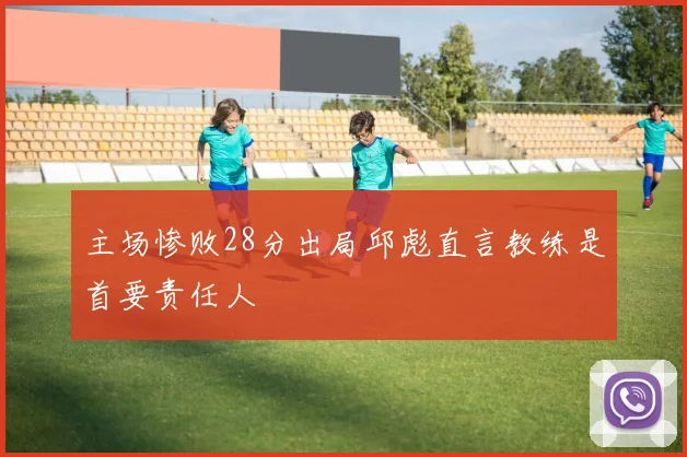 主场惨败28分出局邱彪直言教练是首要责任人