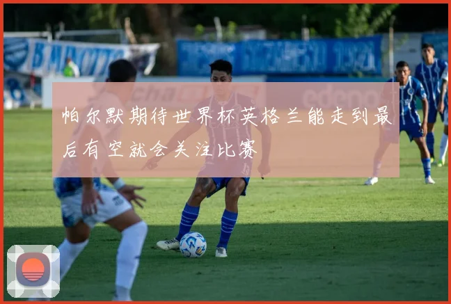 帕尔默期待世界杯英格兰能走到最后有空就会关注比赛