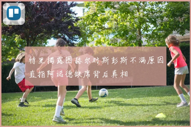 特里揭露图赫尔对斯彭斯不满原因直指阿诺德缺席背后真相